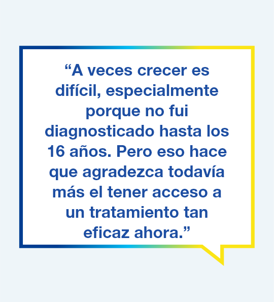 : Título Gráfico con el texto "A veces fue difícil mientras crecía, especialmente porque no me diagnosticaron hasta los 16 años, pero por eso agradezco todavía más el tener acceso a un tratamiento tan eficaz ahora".