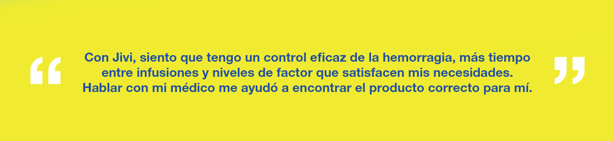 Gráfico con el texto "Con Jivi, siento que tengo un control efectivo de la hemorragia, más tiempo entre infusiones y niveles de factor que satisfacen mis necesidades. Hablar con mi médico me ayudó a encontrar el producto adecuado para mí"