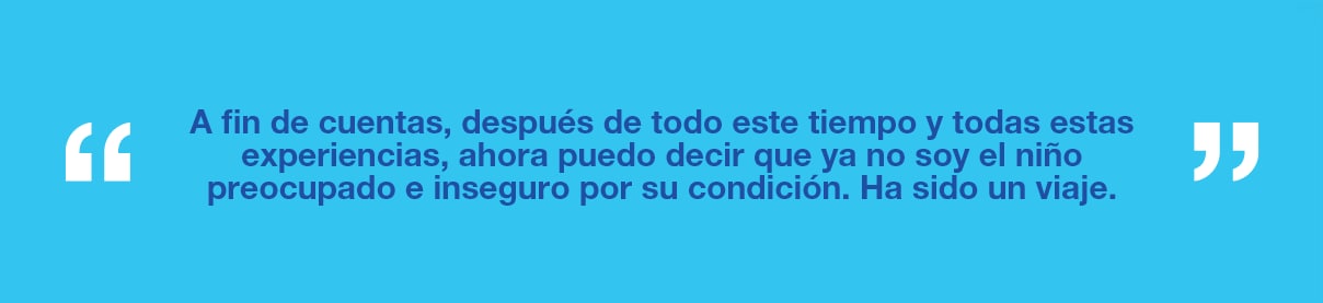 Gráfico con el texto "A fin de cuentas, después de todo este tiempo y todas estas experiencias, ahora puedo decir que ya no soy el niño preocupado e inseguro por su condición. Ha sido un viaje".