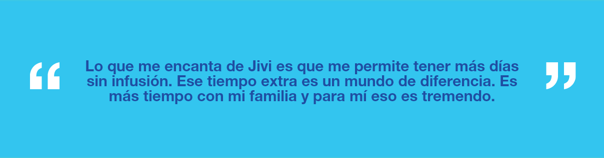 Gráfico con el texto "Lo que me encanta de Jivi es que me permite tener más días sin infusión. Ese tiempo extra es un mundo de diferencia. Es más tiempo con mi familia y para mí eso es tremendo".