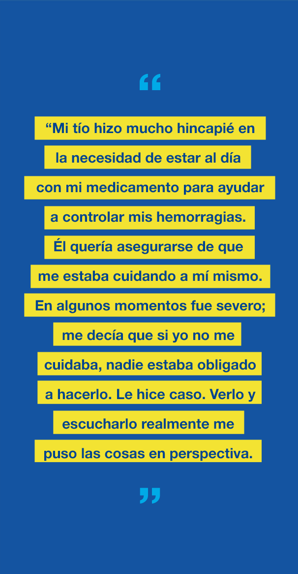 Gráfico con el texto "Mi tío hizo mucho hincapié en la necesidad de estar al día con mi medicamento para ayudar a controlar mis hemorragias. Él quería asegurarse de que me estaba cuidando a mí mismo. En algunos momentos fue severo; me decía que si yo no me cuidaba, nadie estaba obligado a hacerlo. Le hice caso. Verlo y escucharlo realmente me puso las cosas en perspectiva".