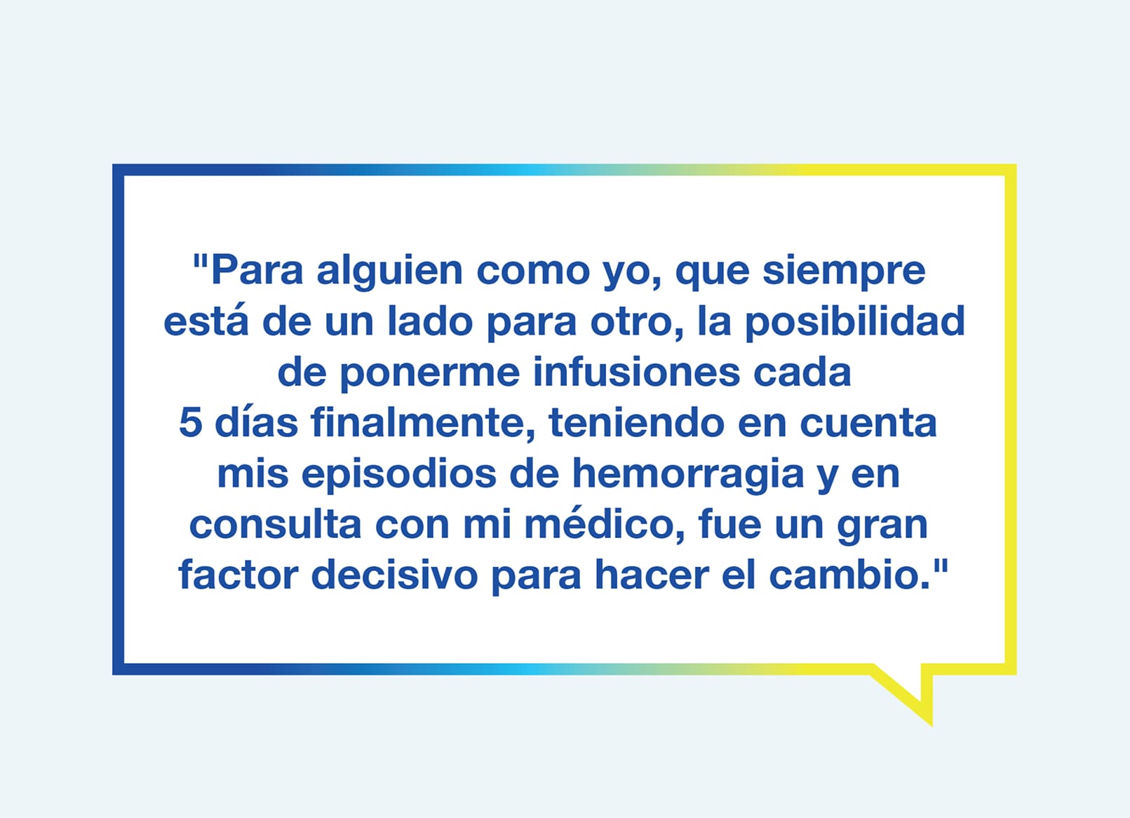 Gráfico con el texto "Para alguien como yo, que siempre está de un lado para otro, la posibilidad de eventualmente recibir infusión cada 5 días, con base en mis episodios de hemorragia y en consulta con mi médico, fue un gran factor decisivo para hacer el cambio".