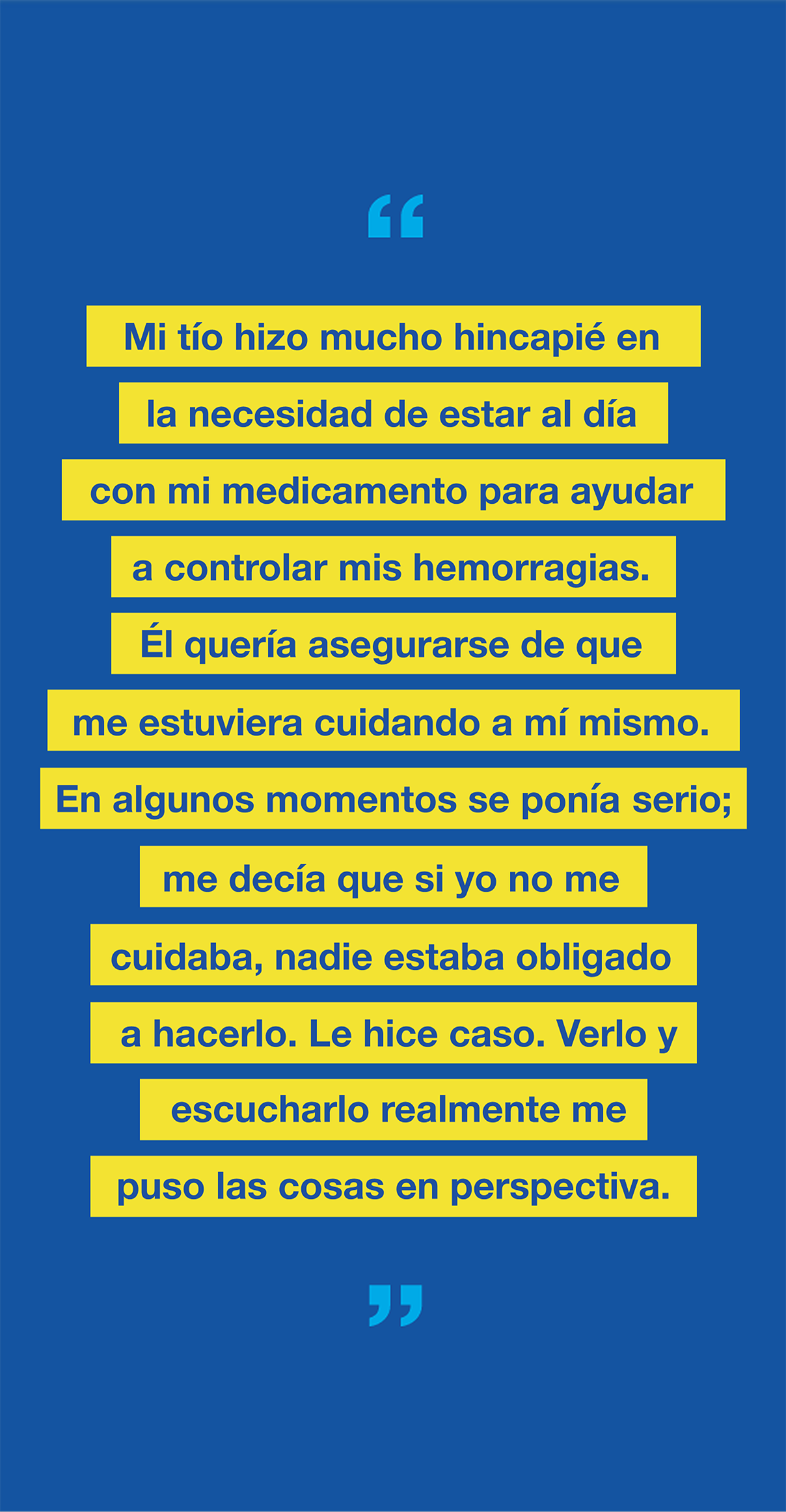 Gráfico con el texto "Mi tío hizo mucho hincapié en la necesidad de estar al día con mi medicamento para ayudar a controlar mis hemorragias. Él quería asegurarse de que me estaba cuidando a mí mismo. En algunos momentos fue severo; me decía que si yo no me cuidaba, nadie estaba obligado a hacerlo. Le hice caso. Verlo y escucharlo realmente me puso las cosas en perspectiva".