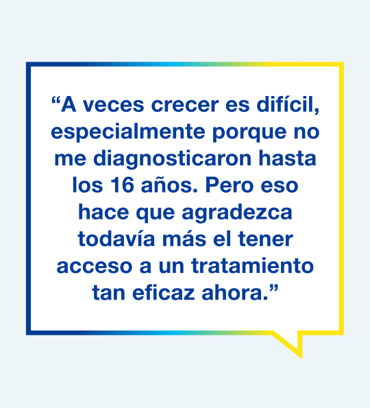Gráfico con el texto "A veces fue difícil mientras crecía, especialmente porque no me diagnosticaron hasta los 16 años, pero por eso agradezco todavía más el tener acceso a un tratamiento tan eficaz ahora".