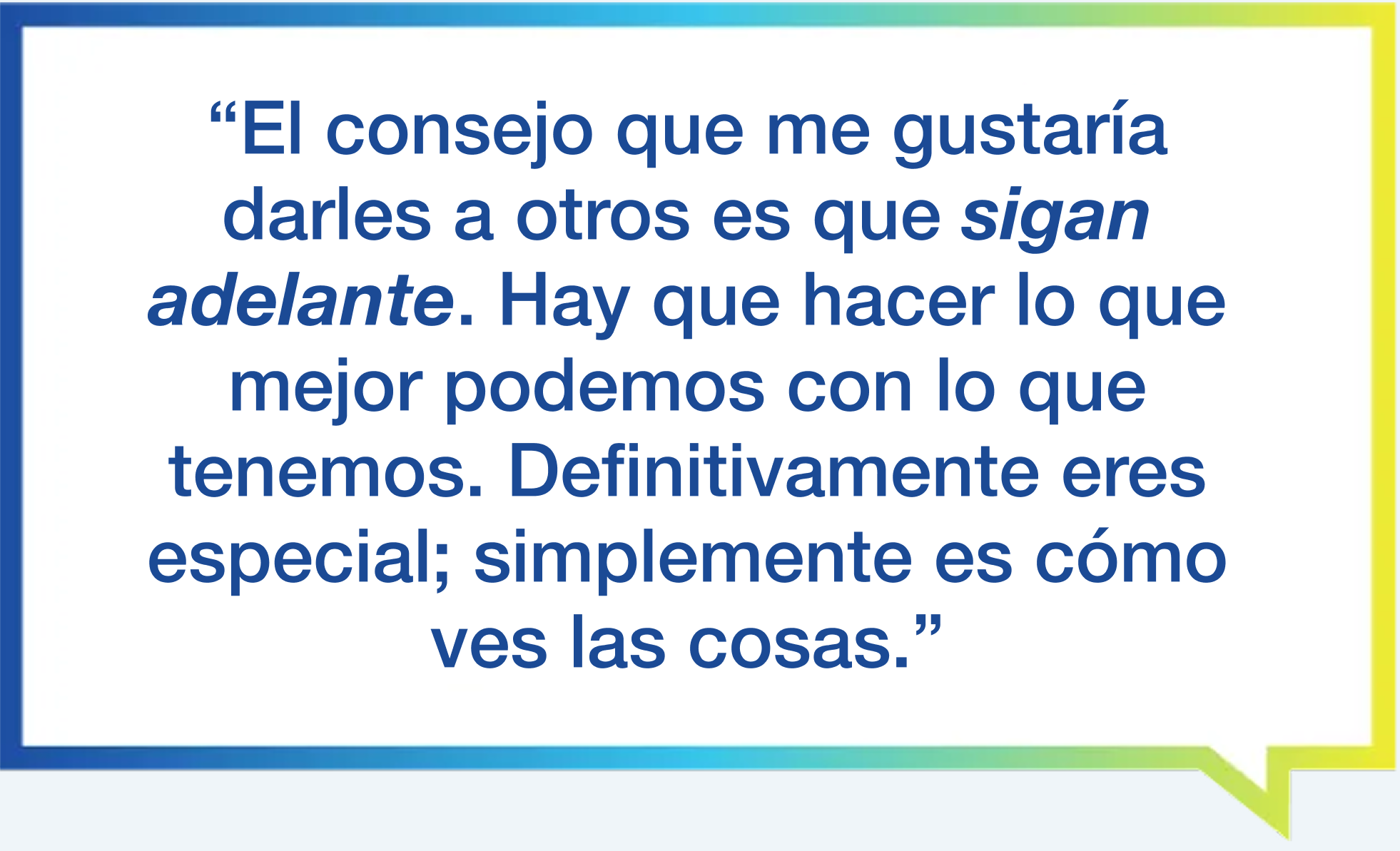 "El consejo que me gustaría darles a otros es que sigan adelante. Hay que hacer lo que mejor que podemos con lo que tenemos. Definitivamente eres especial; simplemente se trata de cómo ves las cosas".